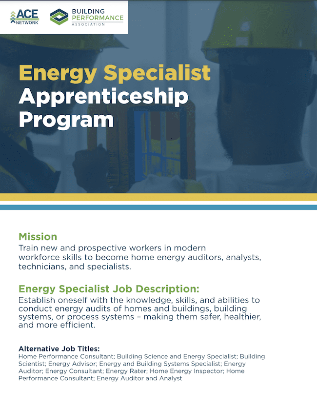 Poster that has the PBA logo and Ace network logo with a photo of construction workers that reads Energy Specialist Apprenticeship Program. Mission Train new and prospective workers in modern workforce skills to become home energy auditors, analysts, technicians and specialists. Energy Specialist Job Descriptions: Establish oneself with the knowledge skills,and abilities to conduct energy audits of homes and building, building systems or process systems - making them safer, healthier and more efficient. Alternate Job titles: Home performance consultant, building science and energy specialist, building scientist: Energy advisor, energy and building systems specialist: energy auditor; energy consultant, energy rater, home energy inspector, home performance consultant energy auditor and analyst.